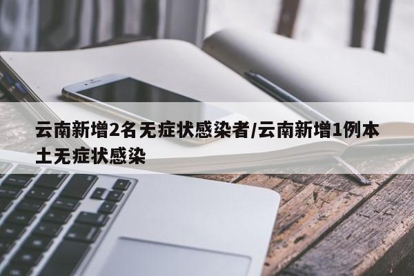 云南新增2名无症状感染者/云南新增1例本土无症状感染