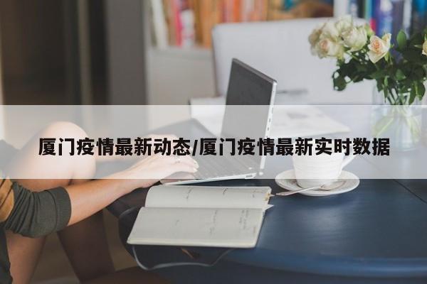 厦门疫情最新动态/厦门疫情最新实时数据