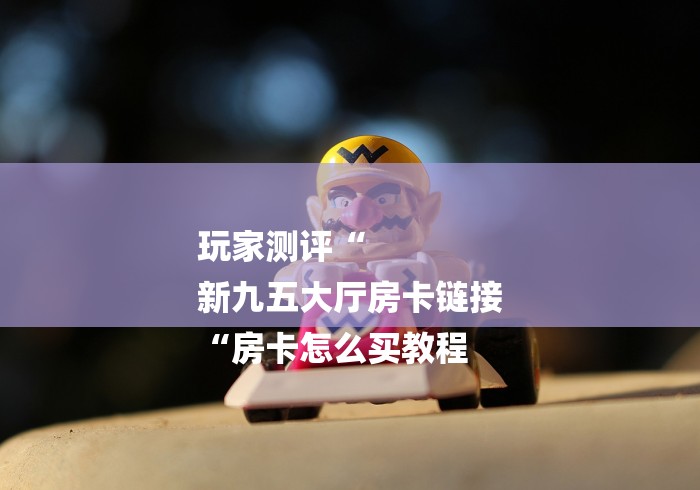 玩家测评“
新九五大厅房卡链接
“房卡怎么买教程 玩家测评“
新九五大厅房卡链接
“房卡怎么买教程