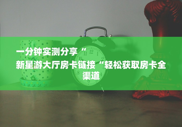 一分钟实测分享“
新星游大厅房卡链接“轻松获取房卡全渠道