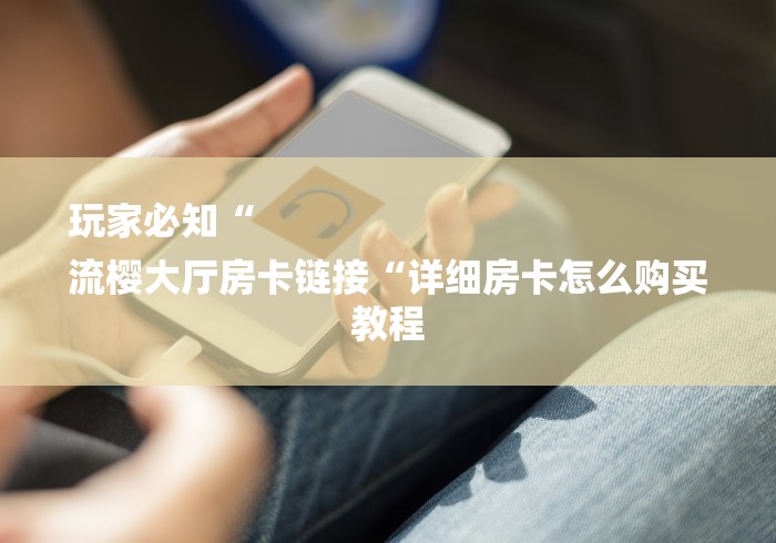 玩家必知“
流樱大厅房卡链接“详细房卡怎么购买教程 玩家必知“
流樱大厅房卡链接“详细房卡怎么购买教程