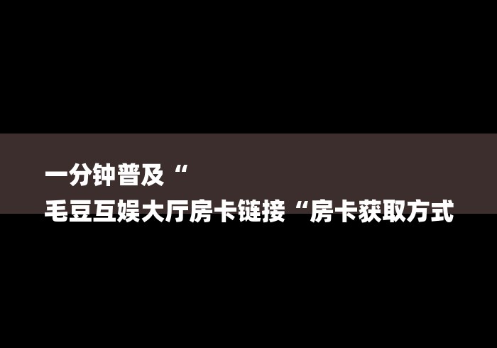 一分钟普及“
毛豆互娱大厅房卡链接“房卡获取方式 一分钟普及“
毛豆互娱大厅房卡链接“房卡获取方式
