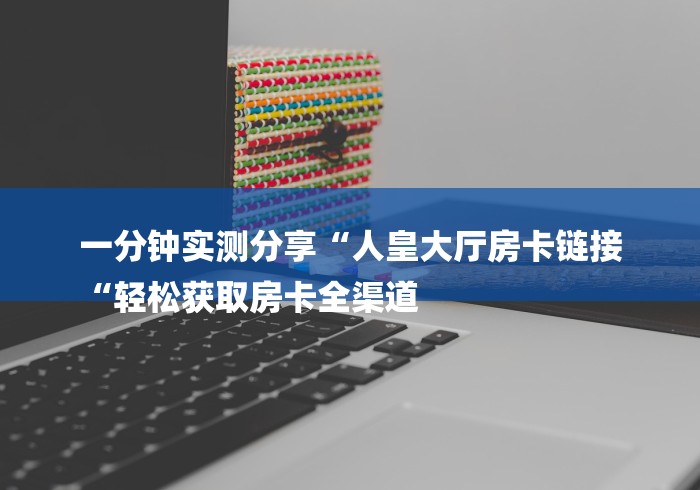 一分钟实测分享“人皇大厅房卡链接
“轻松获取房卡全渠道 一分钟实测分享“人皇大厅房卡链接
“轻松获取房卡全渠道