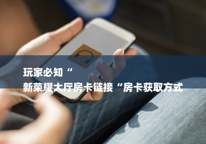 玩家必知“
新荣耀大厅房卡链接“房卡获取方式