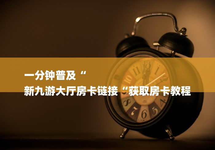 一分钟普及“
新九游大厅房卡链接“获取房卡教程
