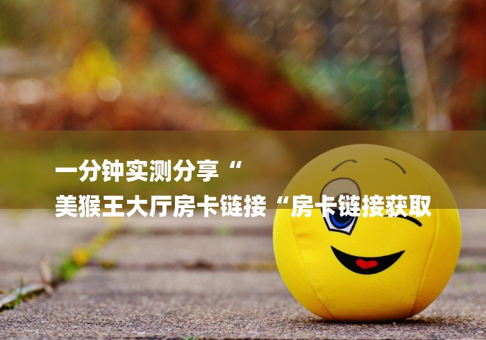 一分钟实测分享“
美猴王大厅房卡链接“房卡链接获取 一分钟实测分享“
美猴王大厅房卡链接“房卡链接获取