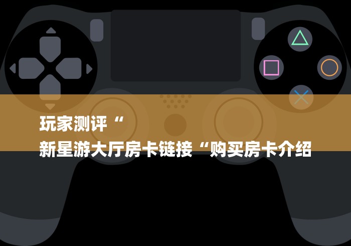 玩家测评“
新星游大厅房卡链接“购买房卡介绍