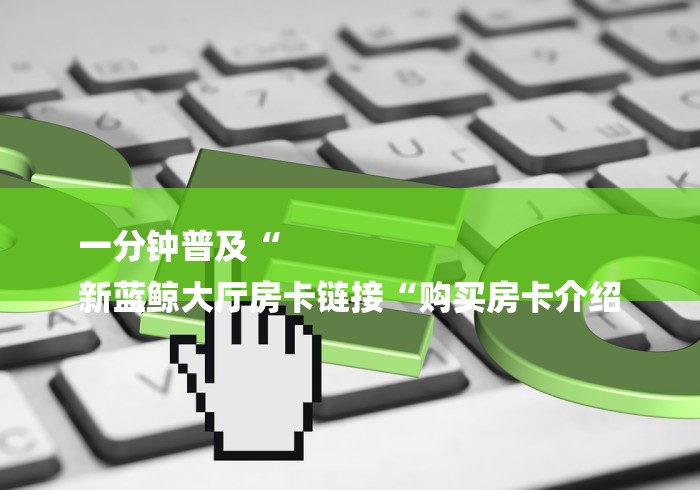 一分钟普及“
新蓝鲸大厅房卡链接“购买房卡介绍 一分钟普及“
新蓝鲸大厅房卡链接“购买房卡介绍