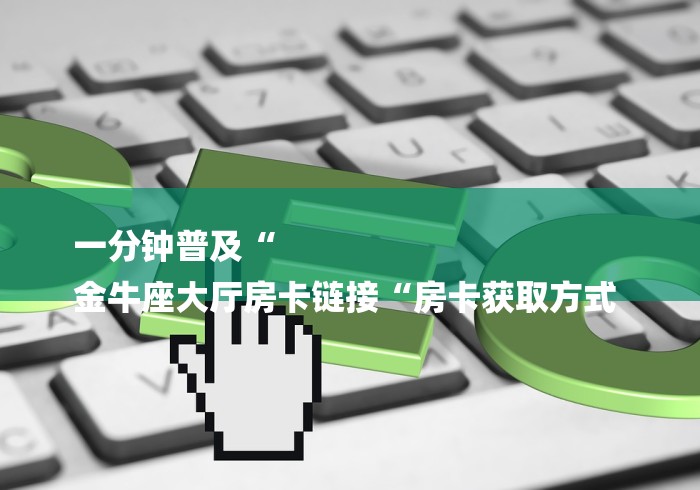 一分钟普及“
金牛座大厅房卡链接“房卡获取方式 一分钟普及“
金牛座大厅房卡链接“房卡获取方式