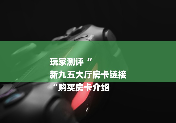 玩家测评“
新九五大厅房卡链接
“购买房卡介绍 玩家测评“
新九五大厅房卡链接
“购买房卡介绍