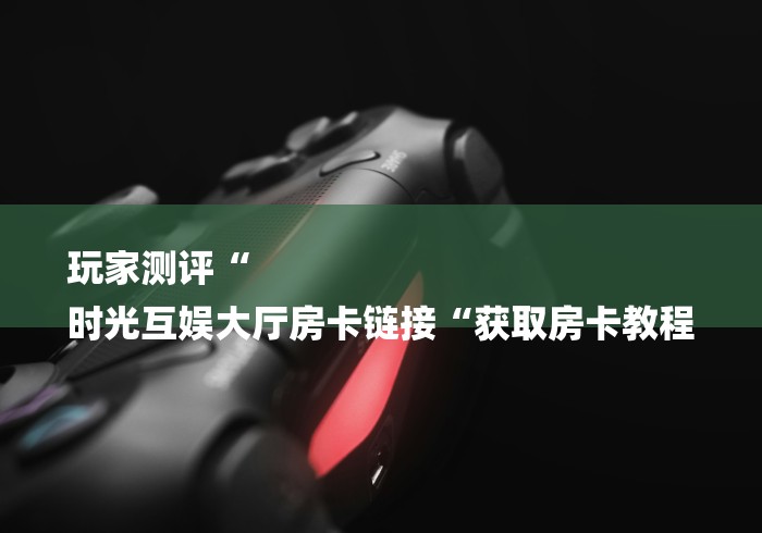 玩家测评“
时光互娱大厅房卡链接“获取房卡教程 玩家测评“
时光互娱大厅房卡链接“获取房卡教程