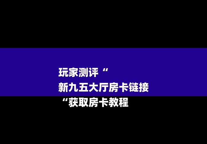 玩家测评“
新九五大厅房卡链接
“获取房卡教程 玩家测评“
新九五大厅房卡链接
“获取房卡教程