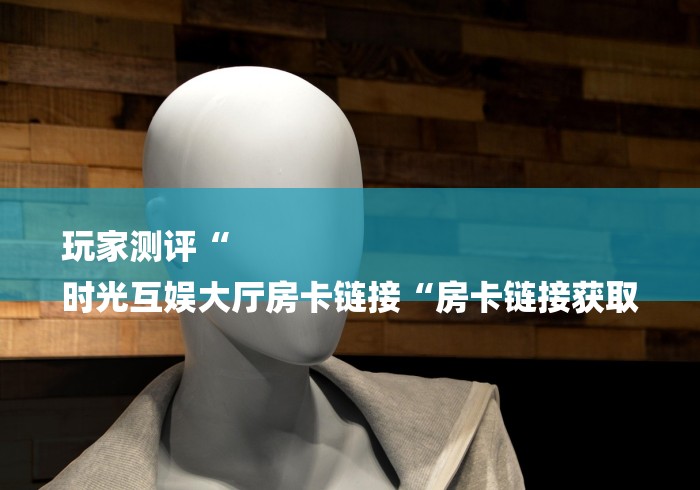 玩家测评“
时光互娱大厅房卡链接“房卡链接获取 玩家测评“
时光互娱大厅房卡链接“房卡链接获取