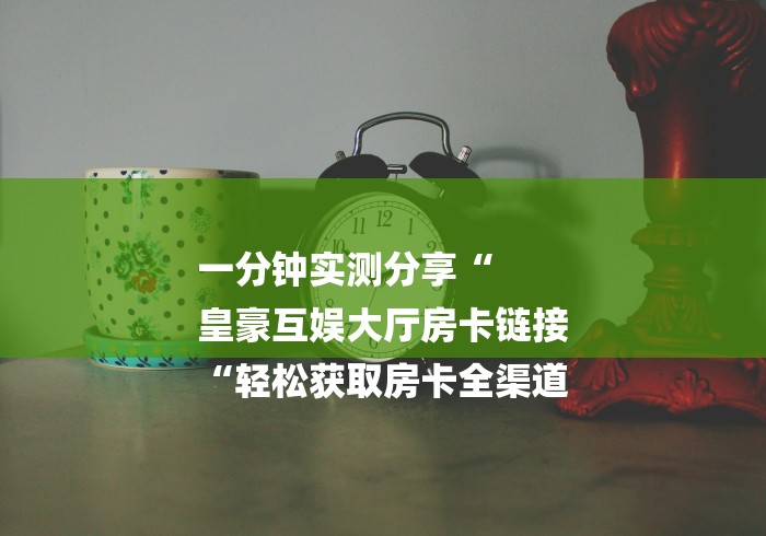 一分钟实测分享“
皇豪互娱大厅房卡链接
“轻松获取房卡全渠道