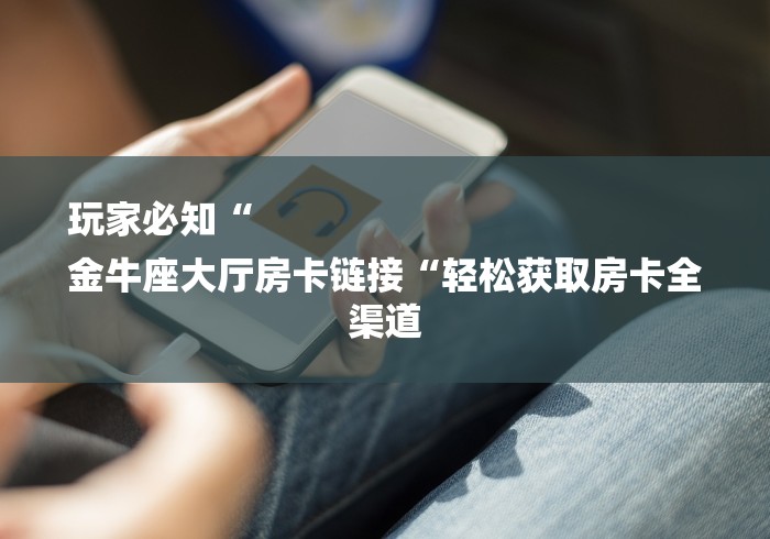 玩家必知“
金牛座大厅房卡链接“轻松获取房卡全渠道 玩家必知“
金牛座大厅房卡链接“轻松获取房卡全渠道