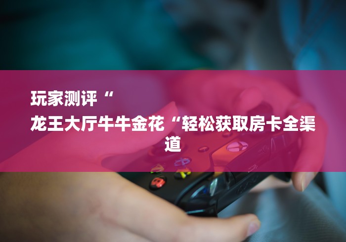 玩家测评“
龙王大厅牛牛金花“轻松获取房卡全渠道