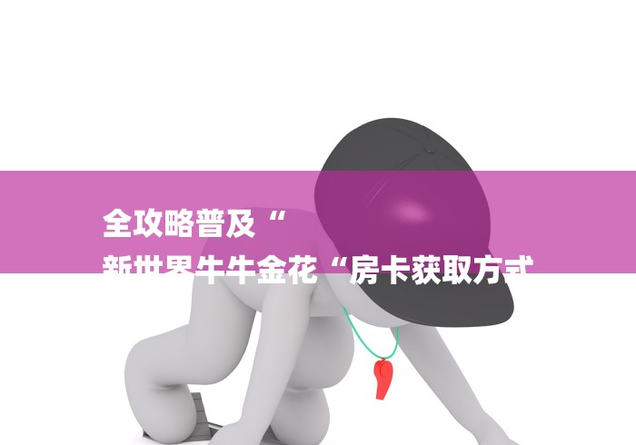 全攻略普及“
新世界牛牛金花“房卡获取方式 全攻略普及“
新世界牛牛金花“房卡获取方式