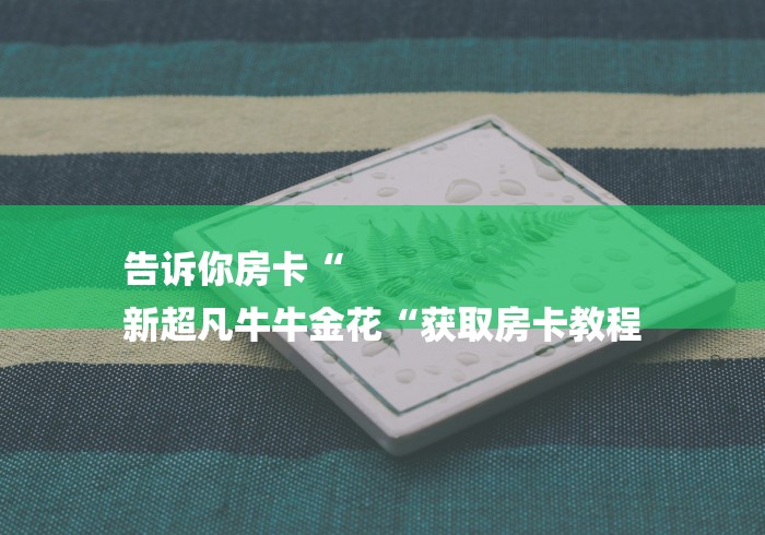 告诉你房卡“
新超凡牛牛金花“获取房卡教程 告诉你房卡“
新超凡牛牛金花“获取房卡教程