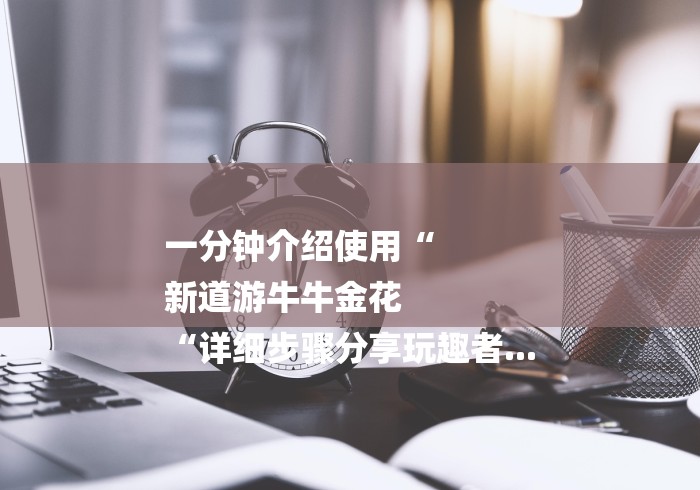 一分钟介绍使用“
新道游牛牛金花
“详细步骤分享玩趣者...