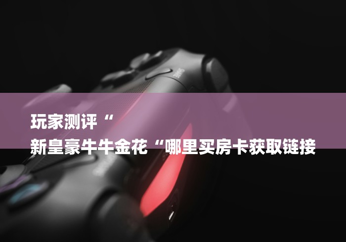 玩家测评“
新皇豪牛牛金花“哪里买房卡获取链接 玩家测评“
新皇豪牛牛金花“哪里买房卡获取链接