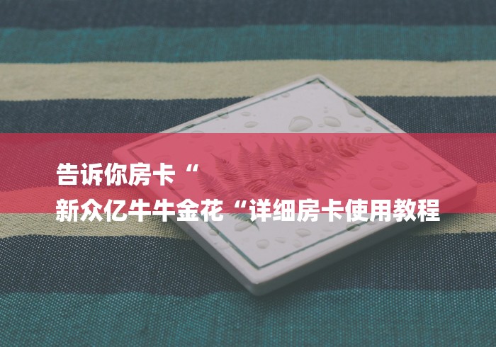 告诉你房卡“
新众亿牛牛金花“详细房卡使用教程 告诉你房卡“
新众亿牛牛金花“详细房卡使用教程