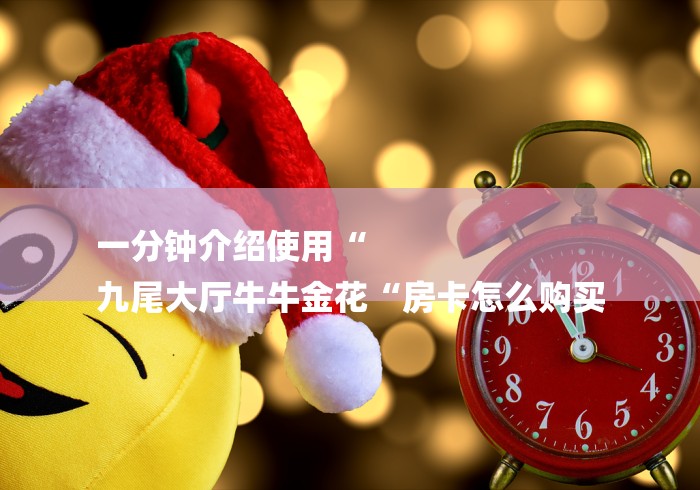 一分钟介绍使用“
九尾大厅牛牛金花“房卡怎么购买 一分钟介绍使用“
九尾大厅牛牛金花“房卡怎么购买