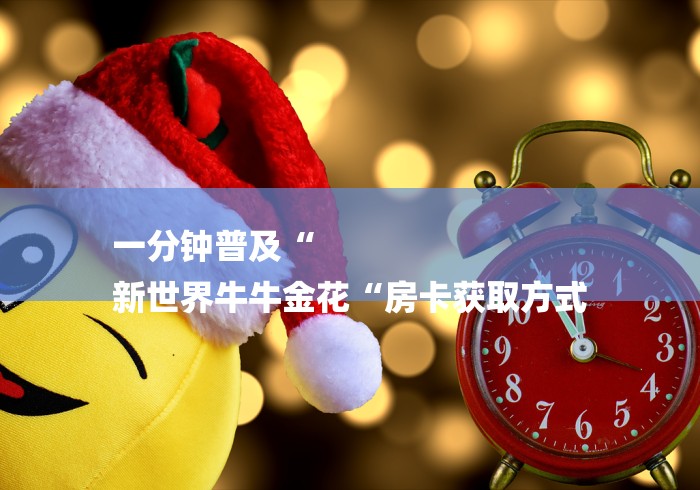 一分钟普及“
新世界牛牛金花“房卡获取方式 一分钟普及“
新世界牛牛金花“房卡获取方式