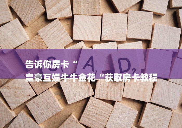 告诉你房卡“
皇豪互娱牛牛金花“获取房卡教程 告诉你房卡“
皇豪互娱牛牛金花“获取房卡教程