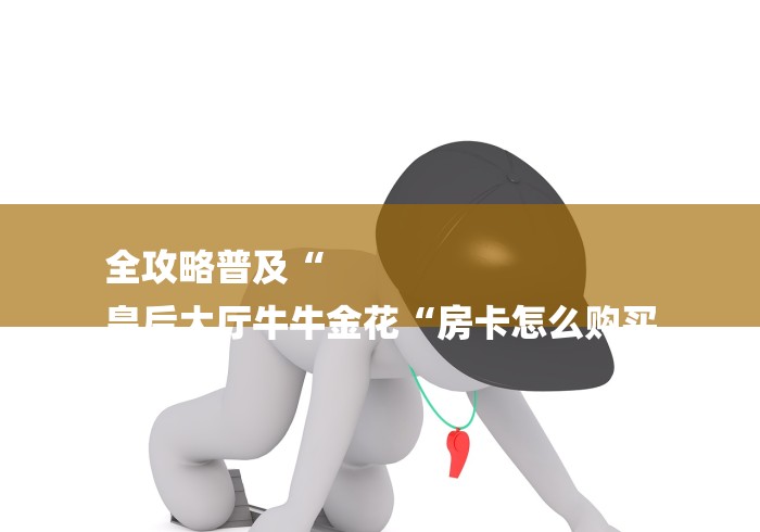 全攻略普及“
皇后大厅牛牛金花“房卡怎么购买