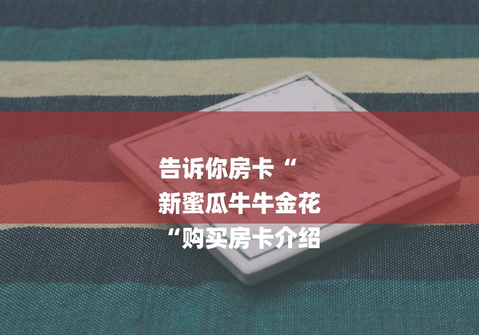 告诉你房卡“
新蜜瓜牛牛金花
“购买房卡介绍