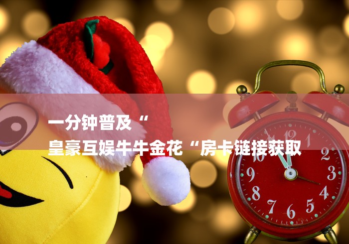 一分钟普及“
皇豪互娱牛牛金花“房卡链接获取